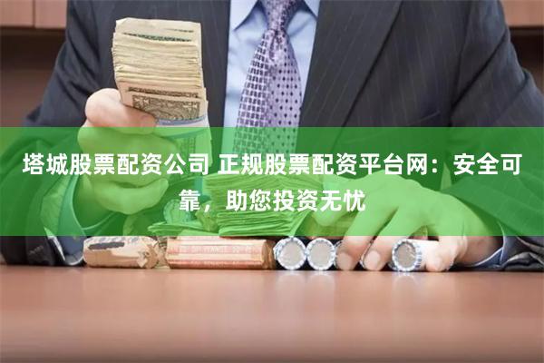 塔城股票配资公司 正规股票配资平台网：安全可靠，助您投资无忧