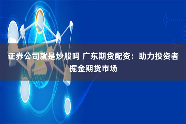 证券公司就是炒股吗 广东期货配资：助力投资者掘金期货市场