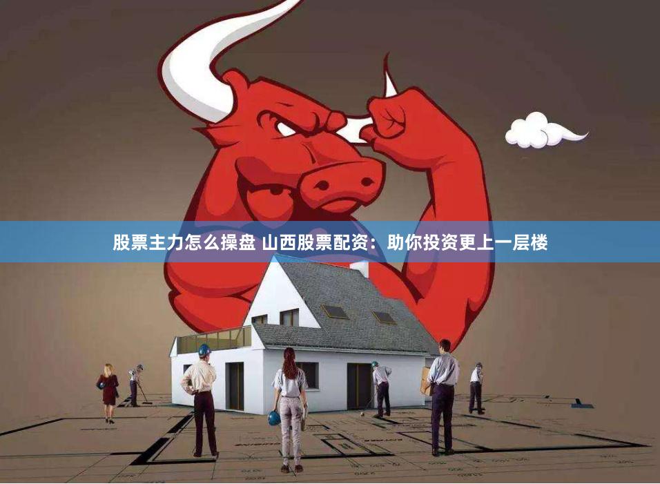 股票主力怎么操盘 山西股票配资：助你投资更上一层楼