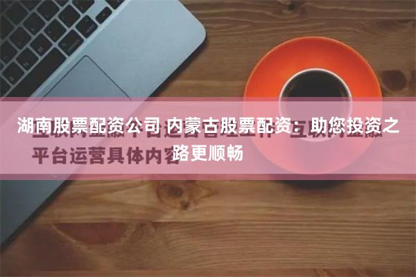 湖南股票配资公司 内蒙古股票配资：助您投资之路更顺畅