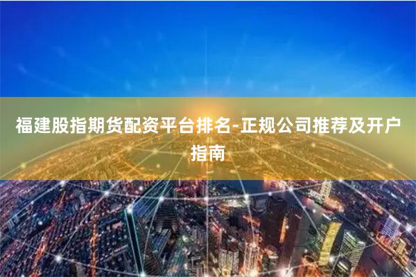 福建股指期货配资平台排名-正规公司推荐及开户指南