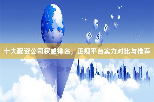 十大配资公司权威排名，正规平台实力对比与推荐